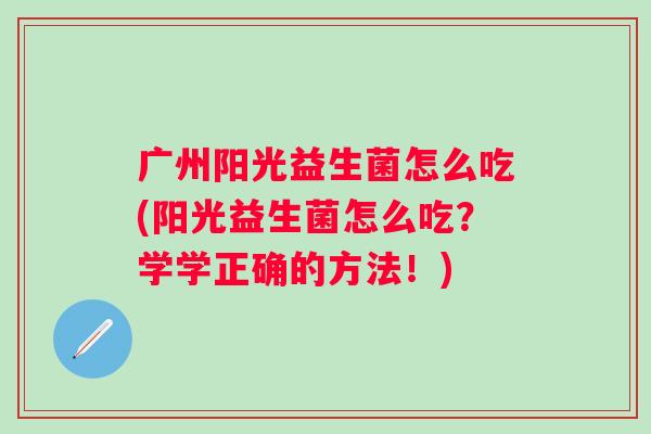 广州阳光益生菌怎么吃(阳光益生菌怎么吃?学学正确的方法!) 广州阳光益生菌怎么吃(阳光益生菌怎么吃?学学正确的方法!)