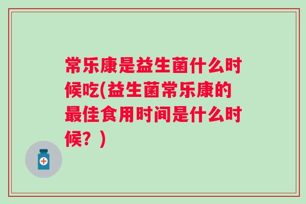 常乐康是益生菌什么时候吃(益生菌常乐康的佳食用时间是什么时候？)