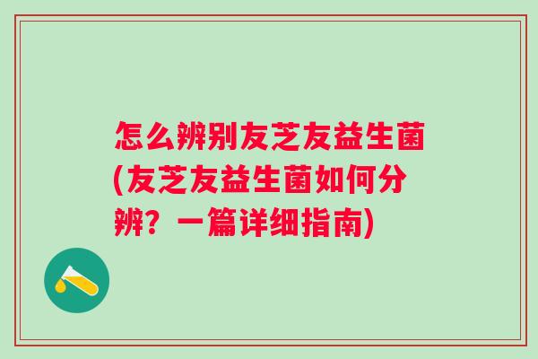 怎么辨别友芝友益生菌(友芝友益生菌如何分辨？一篇详细指南)