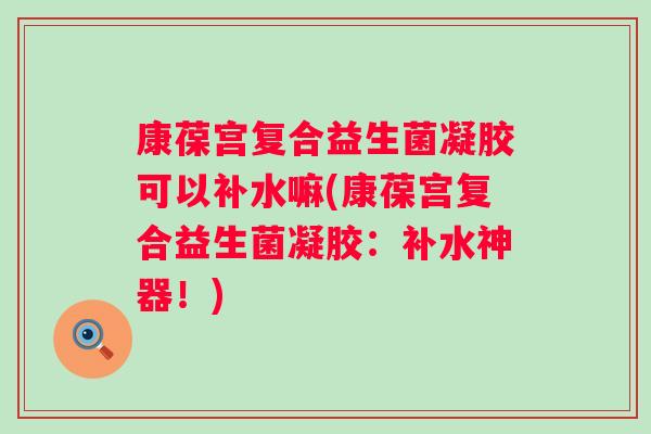 康葆宫复合益生菌凝胶可以补水嘛(康葆宫复合益生菌凝胶:补水神器!) 康葆宫复合益生菌凝胶可以补水嘛(康葆宫复合益生菌凝胶:补水神器!)
