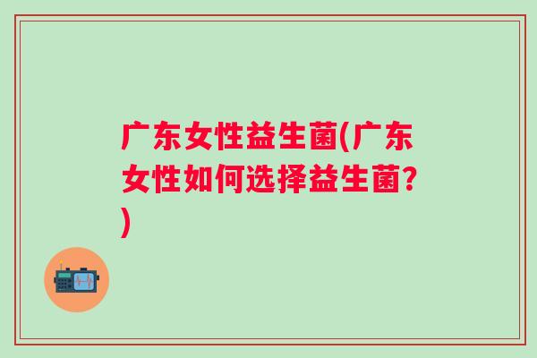广东女性益生菌(广东女性如何选择益生菌？)