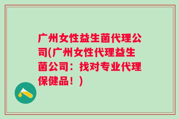 广州女性益生菌代理公司(广州女性代理益生菌公司：找对专业代理保健品！)