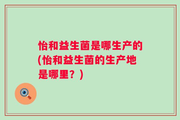 怡和益生菌是哪生产的(怡和益生菌的生产地是哪里?) 怡和益生菌是哪生产的(怡和益生菌的生产地是哪里?)