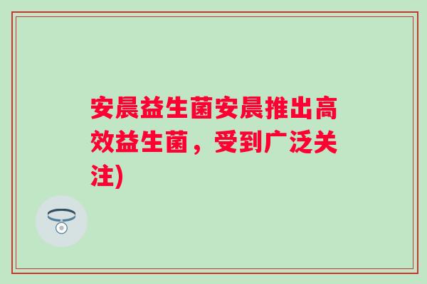 安晨益生菌安晨推出高效益生菌,受到广泛关注) 安晨益生菌安晨推出高效益生菌,受到广泛关注)