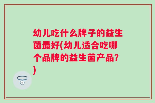 幼儿吃什么牌子的益生菌好(幼儿适合吃哪个品牌的益生菌产品？)