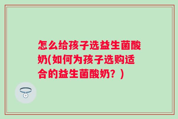 怎么给孩子选益生菌酸奶(如何为孩子选购适合的益生菌酸奶?) 怎么给孩子选益生菌酸奶(如何为孩子选购适合的益生菌酸奶?)