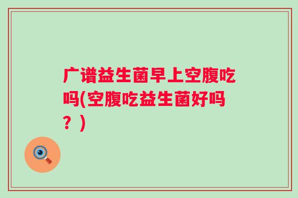 广谱益生菌早上空腹吃吗(空腹吃益生菌好吗?) 广谱益生菌早上空腹吃吗(空腹吃益生菌好吗?)