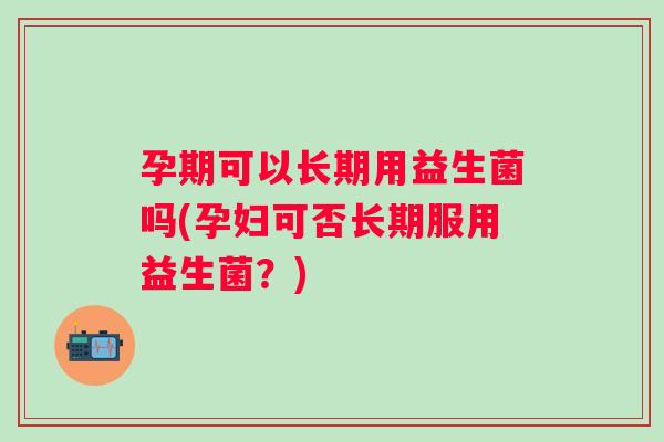 孕期可以长期用益生菌吗(孕妇可否长期服用益生菌?) 孕期可以长期用益生菌吗(孕妇可否长期服用益生菌?)