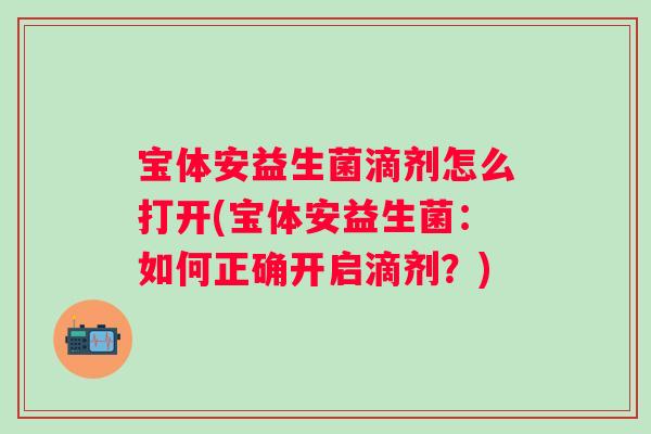 宝体安益生菌滴剂怎么打开(宝体安益生菌:如何正确开启滴剂?) 宝体安益生菌滴剂怎么打开(宝体安益生菌:如何正确开启滴剂?)