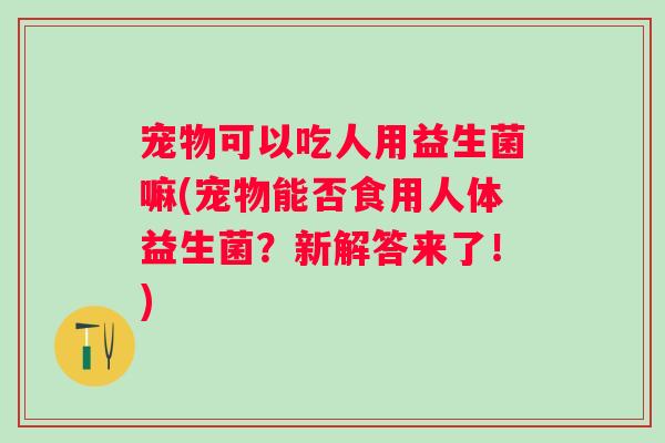 宠物可以吃人用益生菌嘛(宠物能否食用人体益生菌?新解答来了!) 宠物可以吃人用益生菌嘛(宠物能否食用人体益生菌?新解答来了!)