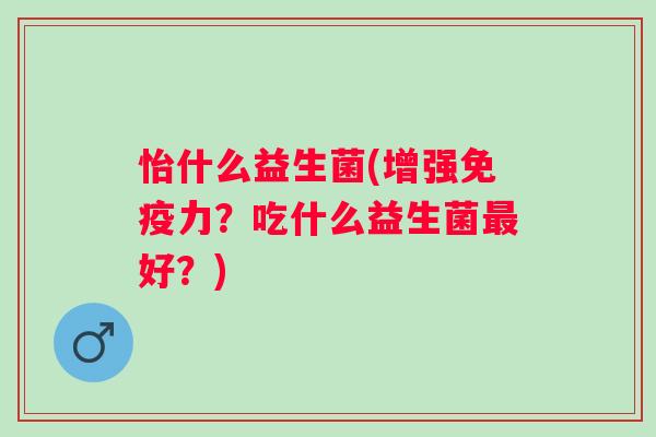怡什么益生菌(增强力？吃什么益生菌好？)