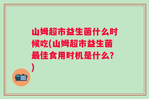 山姆超市益生菌什么时候吃(山姆超市益生菌佳食用时机是什么?) 山姆超市益生菌什么时候吃(山姆超市益生菌佳食用时机是什么?)