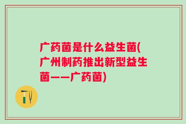 广药菌是什么益生菌(广州制药推出新型益生菌——广药菌)