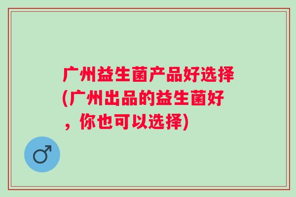 广州益生菌产品好选择(广州出品的益生菌好，你也可以选择)