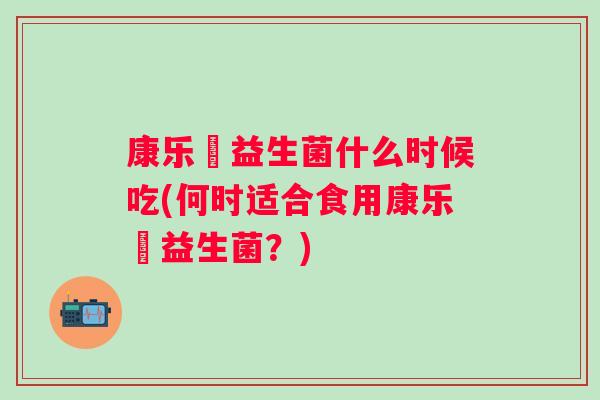 康乐箤益生菌什么时候吃(何时适合食用康乐箤益生菌?) 康乐箤益生菌什么时候吃(何时适合食用康乐箤益生菌?)