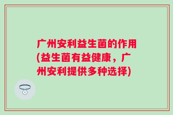 广州安利益生菌的作用(益生菌有益健康，广州安利提供多种选择)