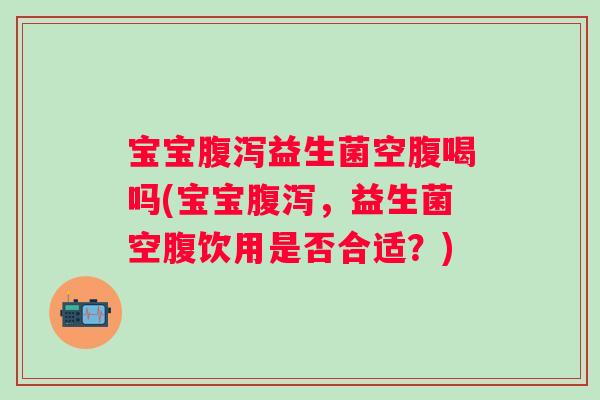 宝宝益生菌空腹喝吗(宝宝,益生菌空腹饮用是否合适?) 宝宝益生菌空腹喝吗(宝宝,益生菌空腹饮用是否合适?)