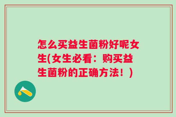 怎么买益生菌粉好呢女生(女生必看:购买益生菌粉的正确方法!) 怎么买益生菌粉好呢女生(女生必看:购买益生菌粉的正确方法!)