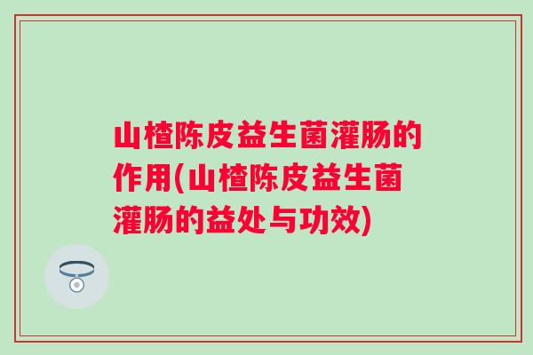 山楂陈皮益生菌灌肠的作用(山楂陈皮益生菌灌肠的益处与功效)