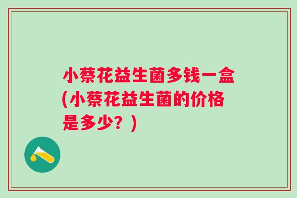 小蔡花益生菌多钱一盒(小蔡花益生菌的价格是多少?) 小蔡花益生菌多钱一盒(小蔡花益生菌的价格是多少?)