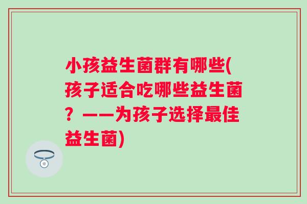 小孩益生菌群有哪些(孩子适合吃哪些益生菌?——为孩子选择佳益生菌) 小孩益生菌群有哪些(孩子适合吃哪些益生菌?——为孩子选择佳益生菌)