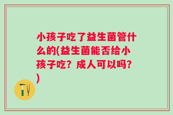 小孩子吃了益生菌管什么的(益生菌能否给小孩子吃?成人可以吗?) 小孩子吃了益生菌管什么的(益生菌能否给小孩子吃?成人可以吗?)