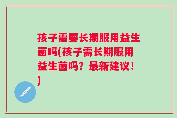 孩子需要长期服用益生菌吗(孩子需长期服用益生菌吗?新建议!) 孩子需要长期服用益生菌吗(孩子需长期服用益生菌吗?新建议!)