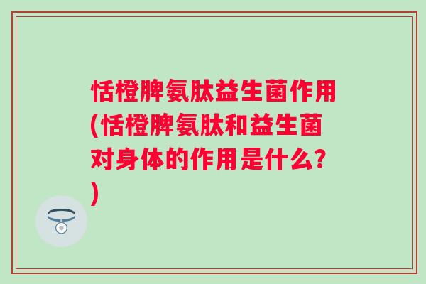 恬橙脾氨肽益生菌作用(恬橙脾氨肽和益生菌对身体的作用是什么？)