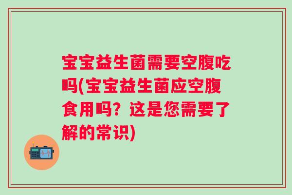 宝宝益生菌需要空腹吃吗(宝宝益生菌应空腹食用吗？这是您需要了解的常识)