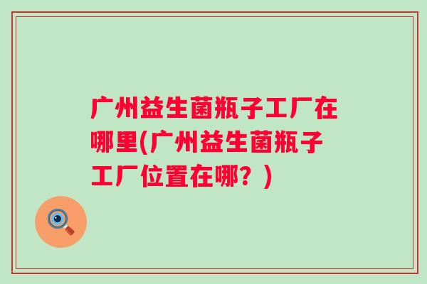 广州益生菌瓶子工厂在哪里(广州益生菌瓶子工厂位置在哪？)