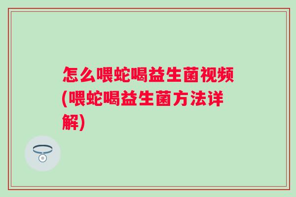 怎么喂蛇喝益生菌视频(喂蛇喝益生菌方法详解)
