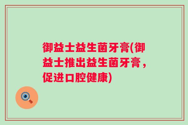 御益士益生菌牙膏(御益士推出益生菌牙膏,促进口腔健康) 御益士益生菌牙膏(御益士推出益生菌牙膏,促进口腔健康)