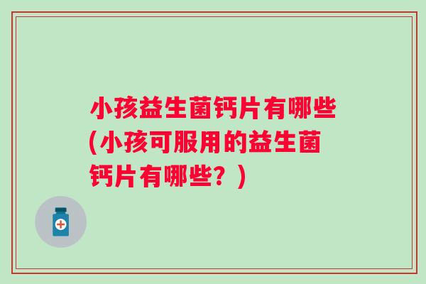 小孩益生菌钙片有哪些(小孩可服用的益生菌钙片有哪些?) 小孩益生菌钙片有哪些(小孩可服用的益生菌钙片有哪些?)
