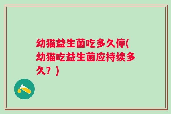 幼猫益生菌吃多久停(幼猫吃益生菌应持续多久?) 幼猫益生菌吃多久停(幼猫吃益生菌应持续多久?)