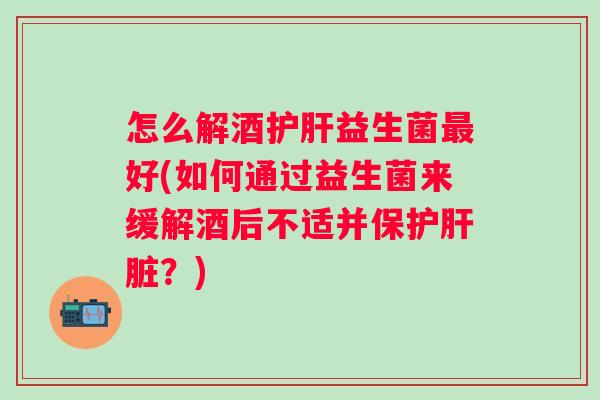 怎么解酒护肝益生菌最好(如何通过益生菌来缓解酒后不适并保护肝脏？)
