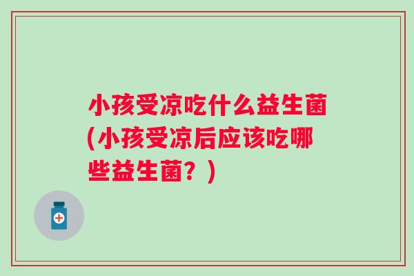 小孩受凉吃什么益生菌(小孩受凉后应该吃哪些益生菌？)