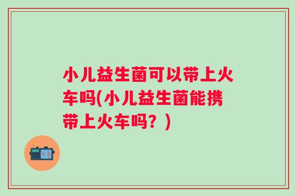 小儿益生菌可以带上火车吗(小儿益生菌能携带上火车吗?) 小儿益生菌可以带上火车吗(小儿益生菌能携带上火车吗?)
