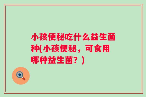 小孩便秘吃什么益生菌种(小孩便秘，可食用哪种益生菌？)