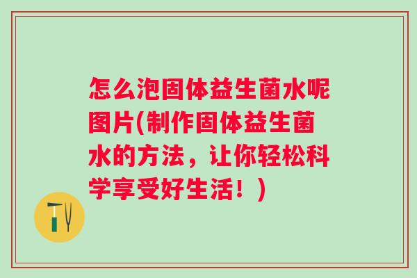 怎么泡固体益生菌水呢图片(制作固体益生菌水的方法,让你轻松科学享受好生活!) 怎么泡固体益生菌水呢图片(制作固体益生菌水的方法,让你轻松科学享受好生活!)