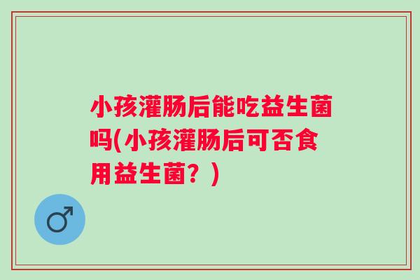 小孩灌肠后能吃益生菌吗(小孩灌肠后可否食用益生菌？)