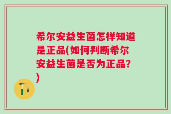 希尔安益生菌怎样知道是正品(如何判断希尔安益生菌是否为正品？)