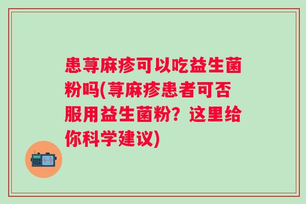 患荨麻疹可以吃益生菌粉吗(荨麻疹患者可否服用益生菌粉?这里给你科学建议) 患荨麻疹可以吃益生菌粉吗(荨麻疹患者可否服用益生菌粉?这里给你科学建议)