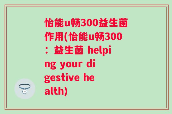 怡能u畅300益生菌作用(怡能u畅300:益生菌 helping your digestive health) 怡能u畅300益生菌作用(怡能u畅300:益生菌 helping your digestive health)