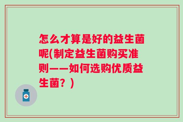 怎么才算是好的益生菌呢(制定益生菌购买准则——如何选购优质益生菌?) 怎么才算是好的益生菌呢(制定益生菌购买准则——如何选购优质益生菌?)