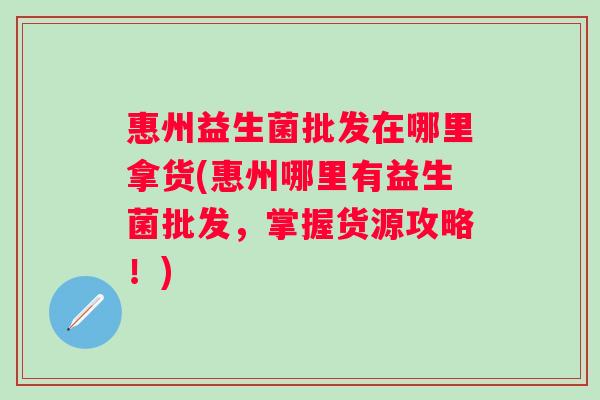 惠州益生菌批发在哪里拿货(惠州哪里有益生菌批发，掌握货源攻略！)