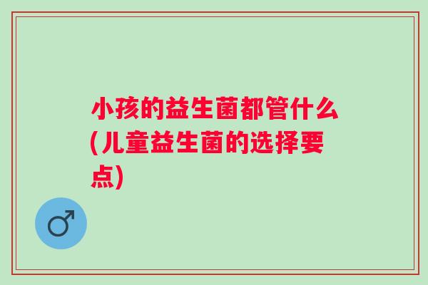 小孩的益生菌都管什么(儿童益生菌的选择要点) 小孩的益生菌都管什么(儿童益生菌的选择要点)