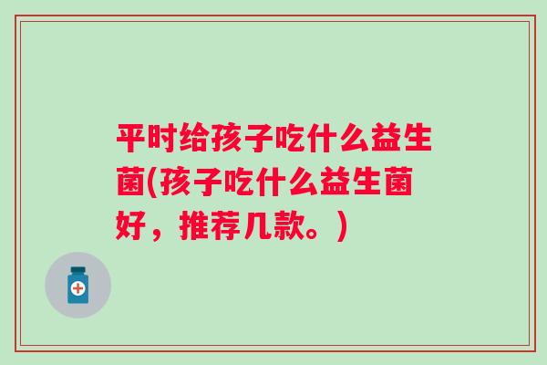 平时给孩子吃什么益生菌(孩子吃什么益生菌好，推荐几款。)