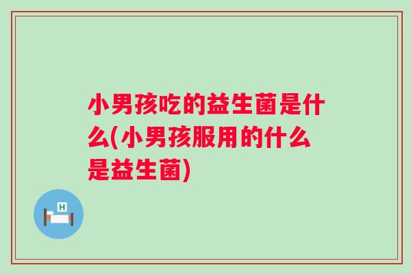 小男孩吃的益生菌是什么(小男孩服用的什么是益生菌) 小男孩吃的益生菌是什么(小男孩服用的什么是益生菌)
