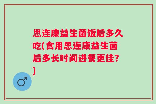 思连康益生菌饭后多久吃(食用思连康益生菌后多长时间进餐更佳？)