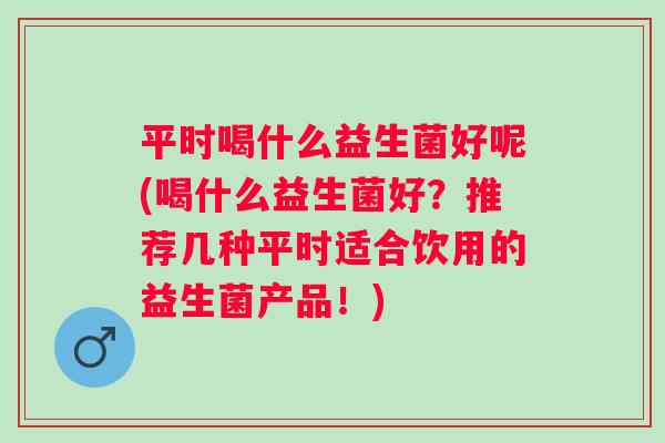 平时喝什么益生菌好呢(喝什么益生菌好？推荐几种平时适合饮用的益生菌产品！)